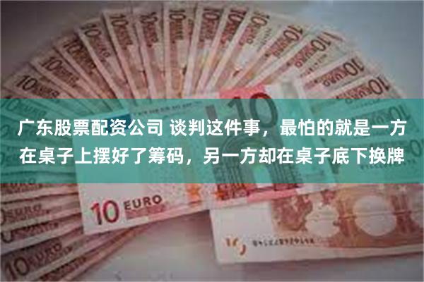 广东股票配资公司 谈判这件事，最怕的就是一方在桌子上摆好了筹码，另一方却在桌子底下换牌