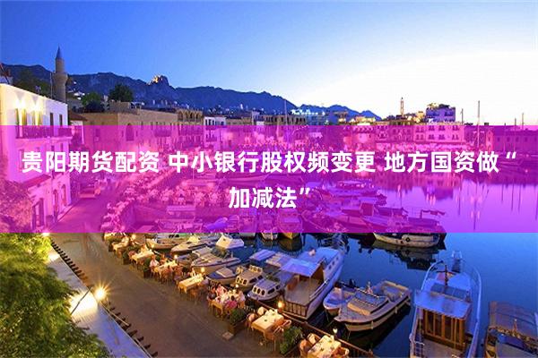 贵阳期货配资 中小银行股权频变更 地方国资做“加减法”