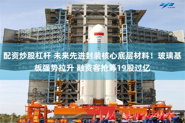 配资炒股杠杆 未来先进封装核心底层材料！玻璃基板强势拉升 融资客抢筹19股过亿