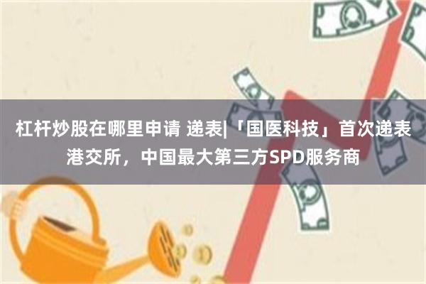 杠杆炒股在哪里申请 递表|「国医科技」首次递表港交所,中国最大第三方SPD服务商