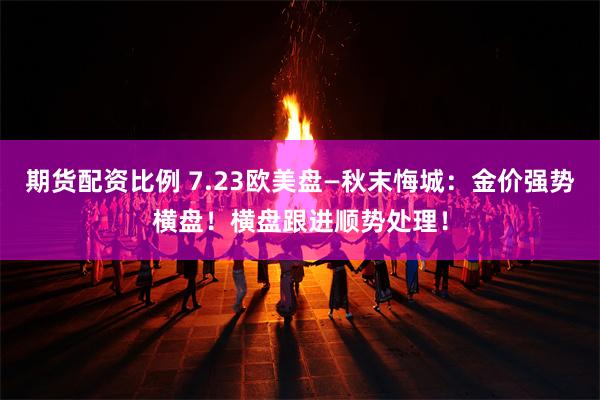 期货配资比例 7.23欧美盘—秋末悔城：金价强势横盘！横盘跟进顺势处理！