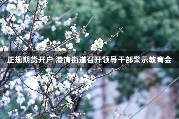 正规期货开户 港湾街道召开领导干部警示教育会