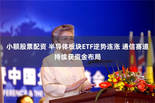 小额股票配资 半导体板块ETF逆势连涨 通信赛道持续获资金布局