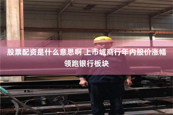 股票配资是什么意思啊 上市城商行年内股价涨幅领跑银行板块