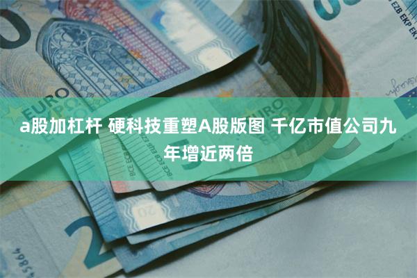 a股加杠杆 硬科技重塑A股版图 千亿市值公司九年增近两倍