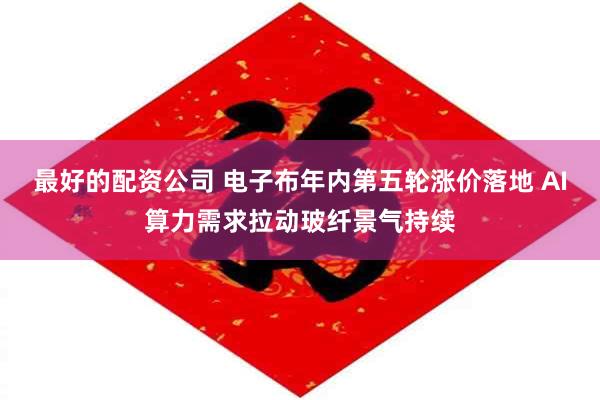 最好的配资公司 电子布年内第五轮涨价落地 AI算力需求拉动玻纤景气持续