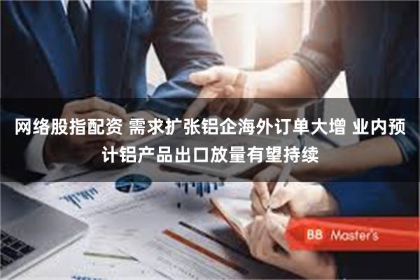 网络股指配资 需求扩张铝企海外订单大增 业内预计铝产品出口放量有望持续