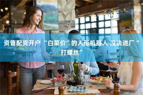 资管配资开户 “白菜价”的人形机器人 没法进厂“打螺丝”