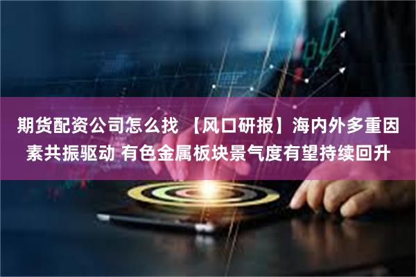 期货配资公司怎么找 【风口研报】海内外多重因素共振驱动 有色金属板块景气度有望持续回升