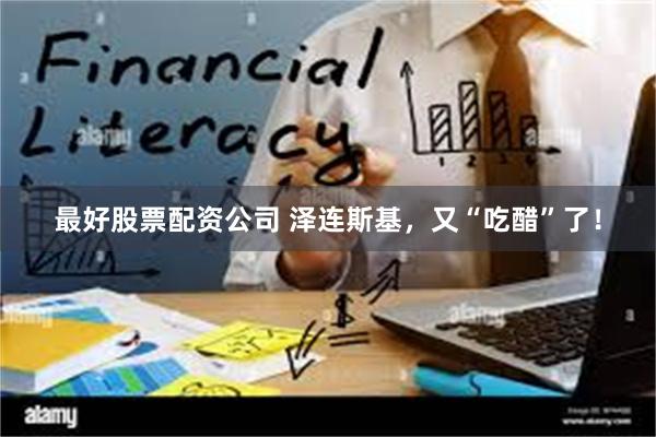 最好股票配资公司 泽连斯基，又“吃醋”了！