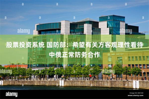 股票投资系统 国防部：希望有关方客观理性看待中俄正常防务合作
