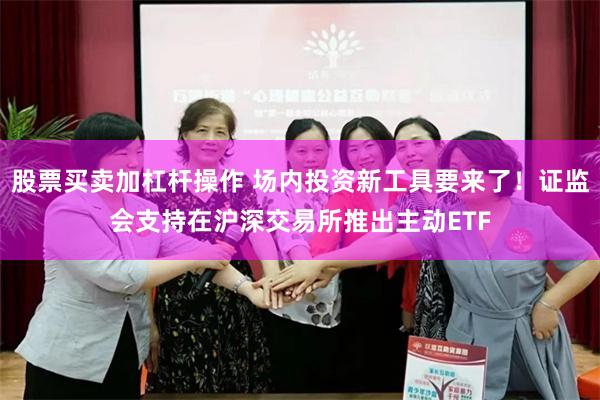 股票买卖加杠杆操作 场内投资新工具要来了！证监会支持在沪深交易所推出主动ETF