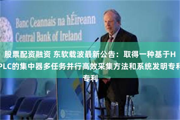 股票配资融资 东软载波最新公告：取得一种基于HPLC的集中器多任务并行高效采集方法和系统发明专利