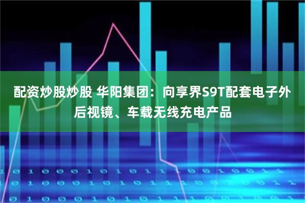 配资炒股炒股 华阳集团:向享界S9T配套电子外后视镜、车载无线充电产品