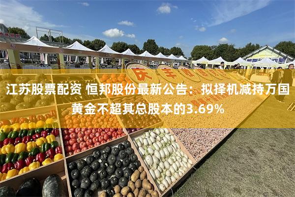江苏股票配资 恒邦股份最新公告：拟择机减持万国黄金不超其总股本的3.69%