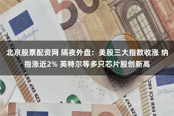 北京股票配资网 隔夜外盘：美股三大指数收涨 纳指涨近2% 英特尔等多只芯片股创新高