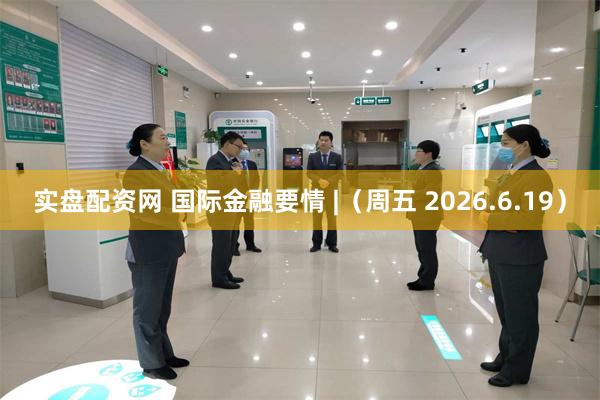 实盘配资网 国际金融要情 |（周五 2026.6.19）