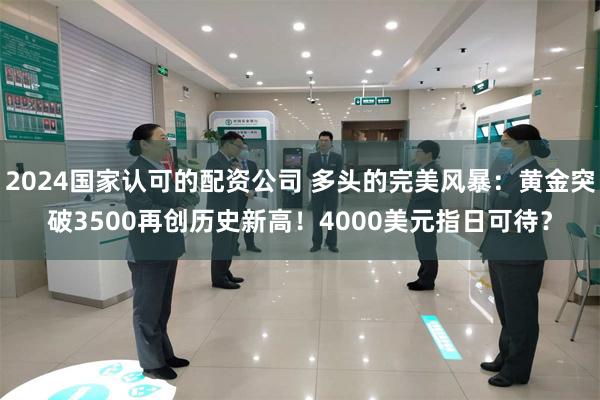 2024国家认可的配资公司 多头的完美风暴：黄金突破3500再创历史新高！4000美元指日可待？