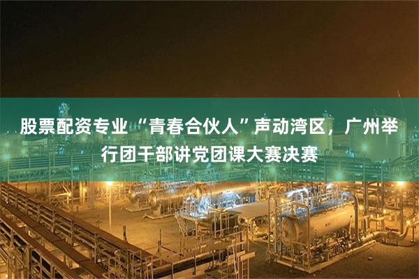 股票配资专业 “青春合伙人”声动湾区，广州举行团干部讲党团课大赛决赛