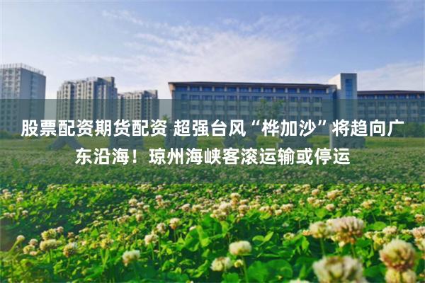 股票配资期货配资 超强台风“桦加沙”将趋向广东沿海！琼州海峡客滚运输或停运