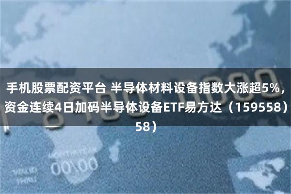 手机股票配资平台 半导体材料设备指数大涨超5%，资金连续4日加码半导体设备ETF易方达（159558）