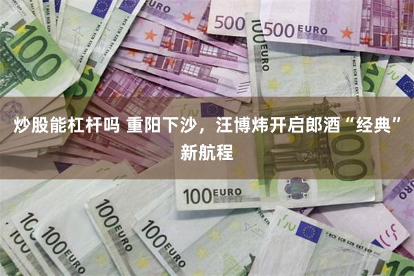 炒股能杠杆吗 重阳下沙，汪博炜开启郎酒“经典”新航程