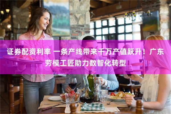 证券配资利率 一条产线带来千万产值跃升！广东劳模工匠助力数智化转型