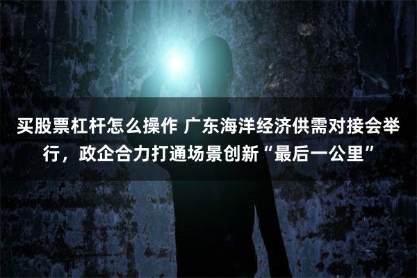 买股票杠杆怎么操作 广东海洋经济供需对接会举行，政企合力打通场景创新“最后一公里”