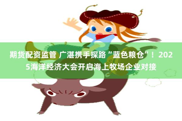 期货配资监管 广湛携手探路“蓝色粮仓”！2025海洋经济大会开启海上牧场企业对接