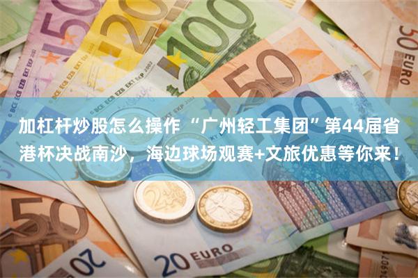 加杠杆炒股怎么操作 “广州轻工集团”第44届省港杯决战南沙，海边球场观赛+文旅优惠等你来！