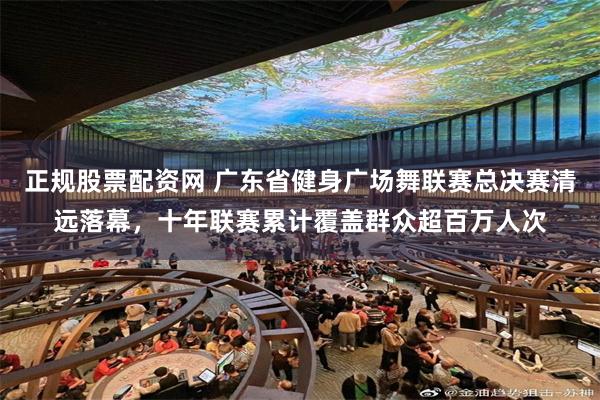 正规股票配资网 广东省健身广场舞联赛总决赛清远落幕，十年联赛累计覆盖群众超百万人次