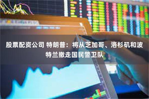 股票配资公司 特朗普：将从芝加哥、洛杉矶和波特兰撤走国民警卫队