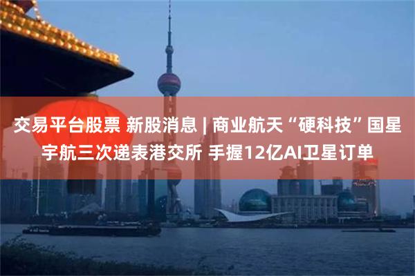 交易平台股票 新股消息 | 商业航天“硬科技”国星宇航三次递表港交所 手握12亿AI卫星订单