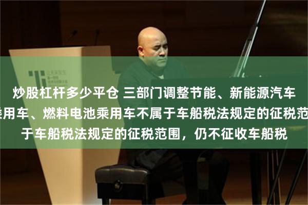炒股杠杆多少平仓 三部门调整节能、新能源汽车车船税优惠 纯电动乘用车、燃料电池乘用车不属于车船税法规定的征税范围，仍不征收车船税
