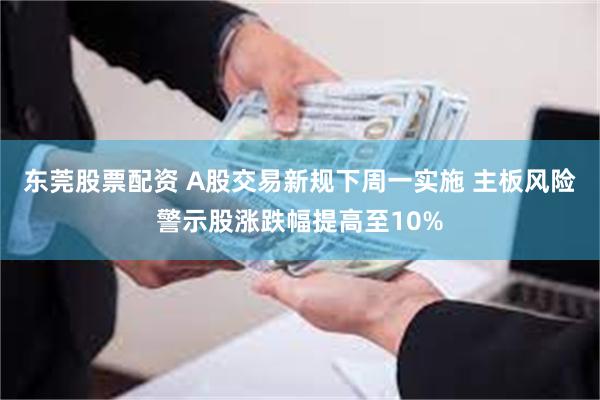 东莞股票配资 A股交易新规下周一实施 主板风险警示股涨跌幅提高至10%