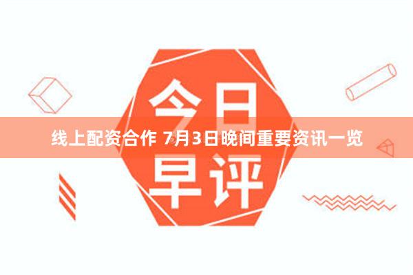线上配资合作 7月3日晚间重要资讯一览