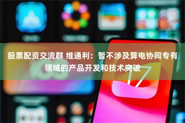 股票配资交流群 维通利：暂不涉及算电协同专有领域的产品开发和技术突破