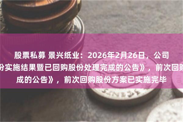 股票私募 景兴纸业：2026年2月26日，公司披露了《关于回购股份实施结果暨已回购股份处理完成的公告》，前次回购股份方案已实施完毕