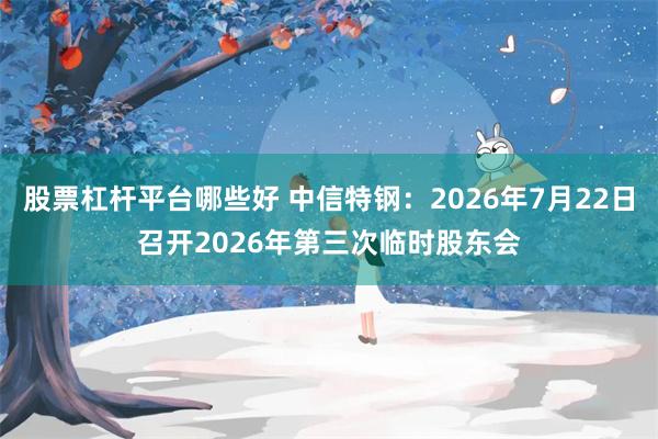 股票杠杆平台哪些好 中信特钢：2026年7月22日召开2026年第三次临时股东会