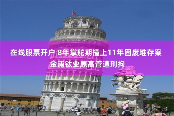 在线股票开户 8年掌舵期撞上11年固废堆存案 金浦钛业原高管遭刑拘