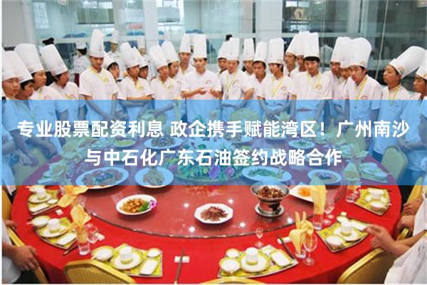 专业股票配资利息 政企携手赋能湾区!广州南沙与中石化广东石油签约战略合作