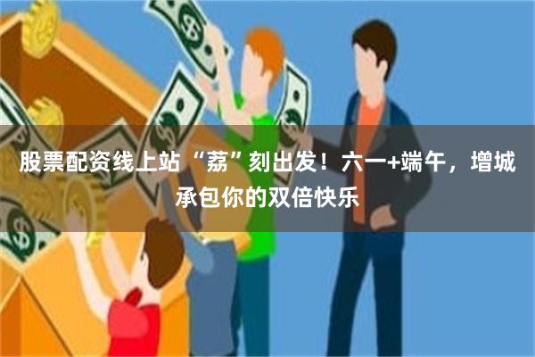股票配资线上站 “荔”刻出发！六一+端午，增城承包你的双倍快乐