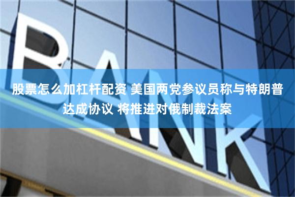 股票怎么加杠杆配资 美国两党参议员称与特朗普达成协议 将推进对俄制裁法案