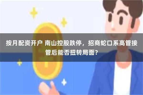 按月配资开户 南山控股跌停,招商蛇口系高管接管后能否扭转局面?