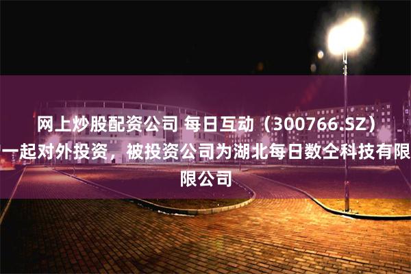 网上炒股配资公司 每日互动（300766.SZ）新增一起对外投资，被投资公司为湖北每日数仝科技有限公司