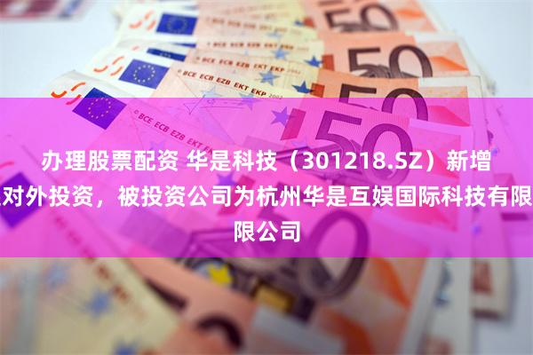办理股票配资 华是科技（301218.SZ）新增一起对外投资，被投资公司为杭州华是互娱国际科技有限公司