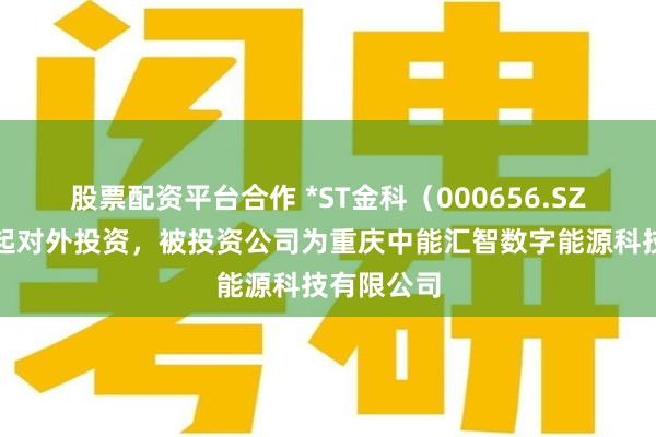 股票配资平台合作 *ST金科（000656.SZ）新增一起对外投资，被投资公司为重庆中能汇智数字能源科技有限公司