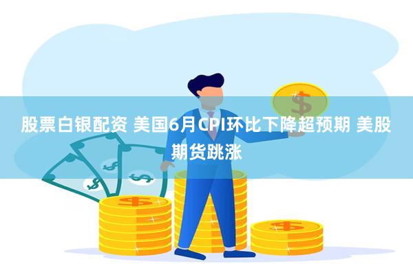 股票白银配资 美国6月CPI环比下降超预期 美股期货跳涨