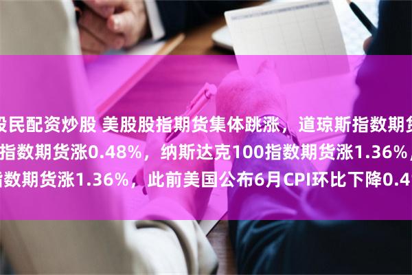 股民配资炒股 美股股指期货集体跳涨，道琼斯指数期货涨0.07%，标普500指数期货涨0.48%，纳斯达克100指数期货涨1.36%，此前美国公布6月CPI环比下降0.4%，超预期