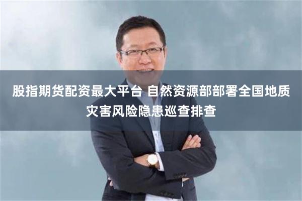 股指期货配资最大平台 自然资源部部署全国地质灾害风险隐患巡查排查